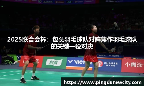 2025联合会杯：包头羽毛球队对阵焦作羽毛球队的关键一役对决