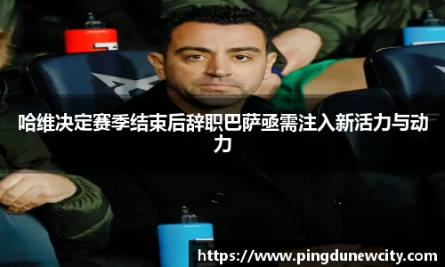 哈维决定赛季结束后辞职巴萨亟需注入新活力与动力